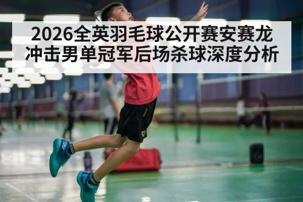 2026全英羽毛球公开赛安赛龙冲击男单冠军后场杀球深度分析